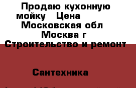 Продаю кухонную мойку › Цена ­ 7 000 - Московская обл., Москва г. Строительство и ремонт » Сантехника   